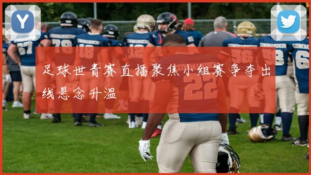 足球世青赛直播聚焦小组赛争夺出线悬念升温