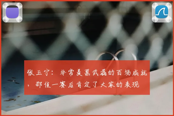 张玉宁:非常羡慕武磊的百场成就,邵佳一赛后肯定了大家的表现