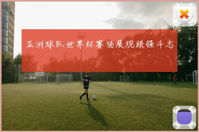 亚洲球队世界杯赛场展现顽强斗志