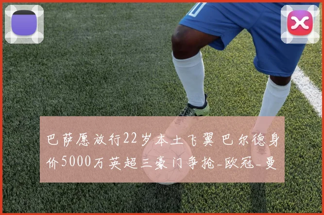 巴萨愿放行22岁本土飞翼 巴尔德身价5000万英超三豪门争抢_欧冠_曼联_曼城