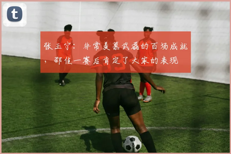 张玉宁：非常羡慕武磊的百场成就，邵佳一赛后肯定了大家的表现