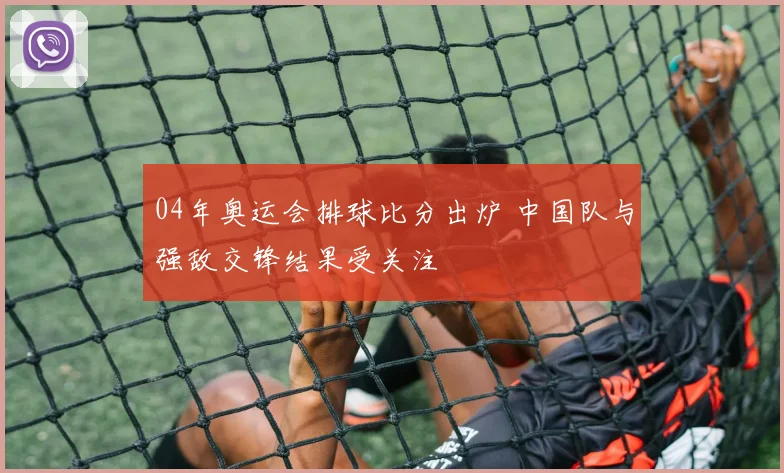 04年奥运会排球比分出炉 中国队与强敌交锋结果受关注