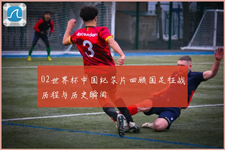 02世界杯中国纪录片回顾国足征战历程与历史瞬间